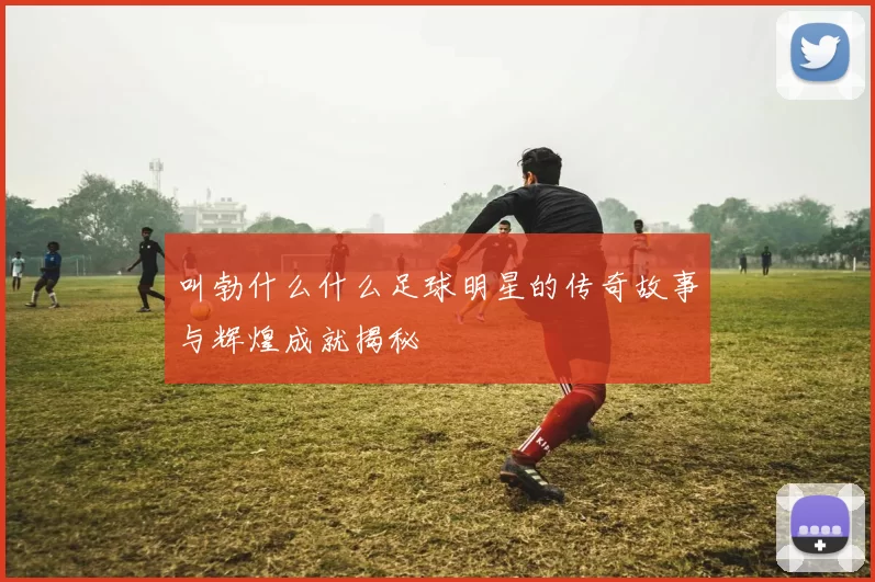 叫勃什么什么足球明星的传奇故事与辉煌成就揭秘