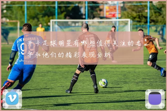 开卡足球明星有哪些值得关注的名字和他们的精彩表现分析