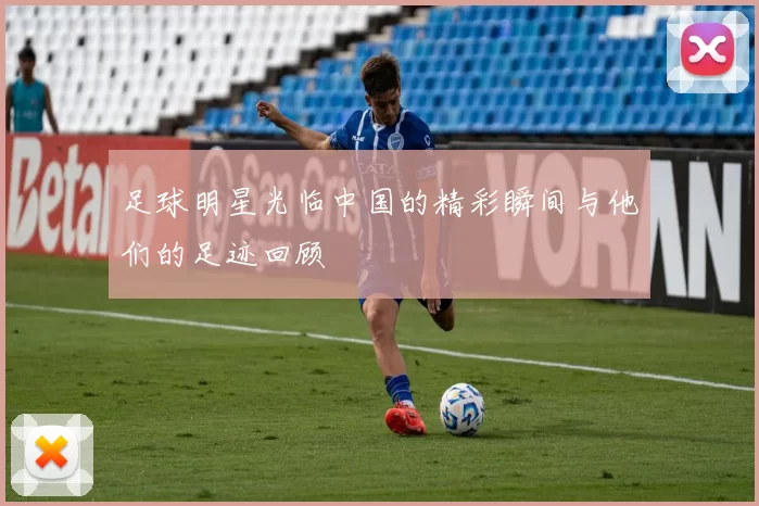 足球明星光临中国的精彩瞬间与他们的足迹回顾