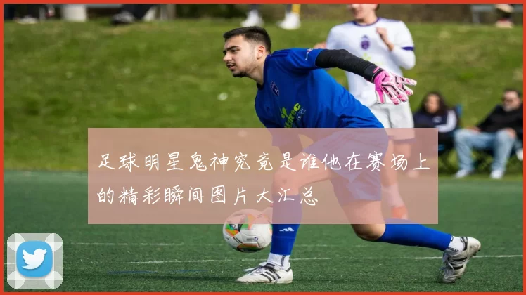 足球明星鬼神究竟是谁他在赛场上的精彩瞬间图片大汇总