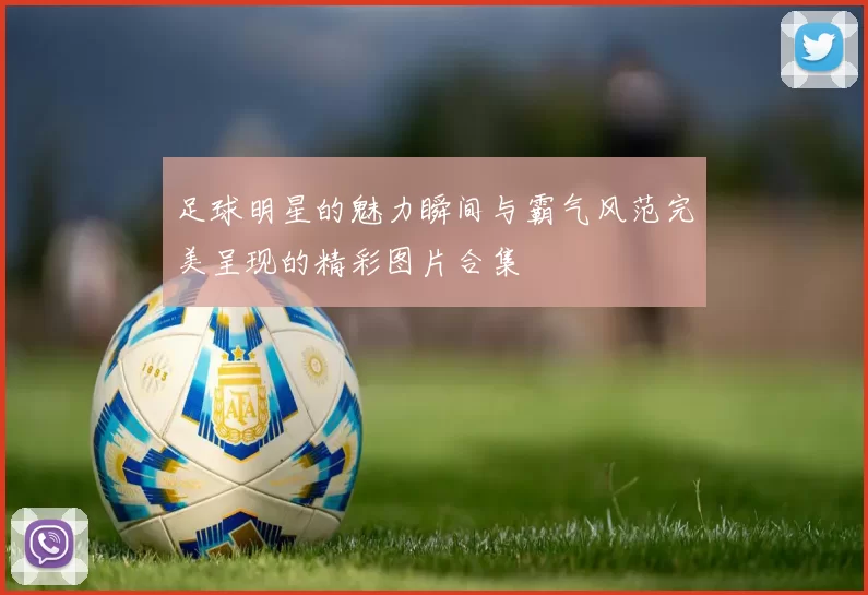 足球明星的魅力瞬间与霸气风范完美呈现的精彩图片合集