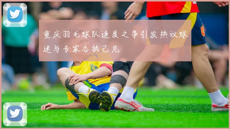 重庆羽毛球队速度之争引发热议球迷与专家各执己见