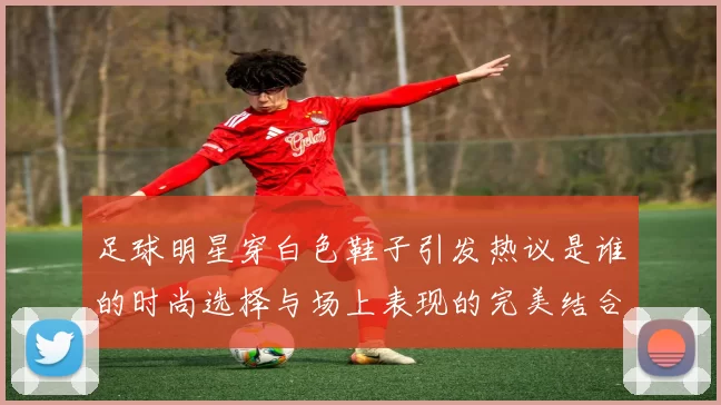 足球明星穿白色鞋子引发热议是谁的时尚选择与场上表现的完美结合