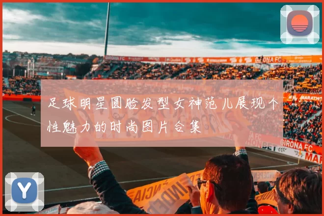 足球明星圆脸发型女神范儿展现个性魅力的时尚图片合集