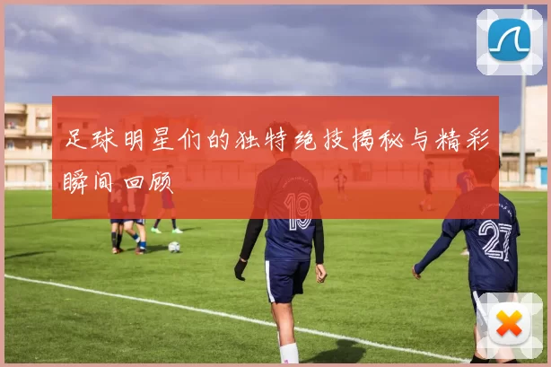 足球明星们的独特绝技揭秘与精彩瞬间回顾