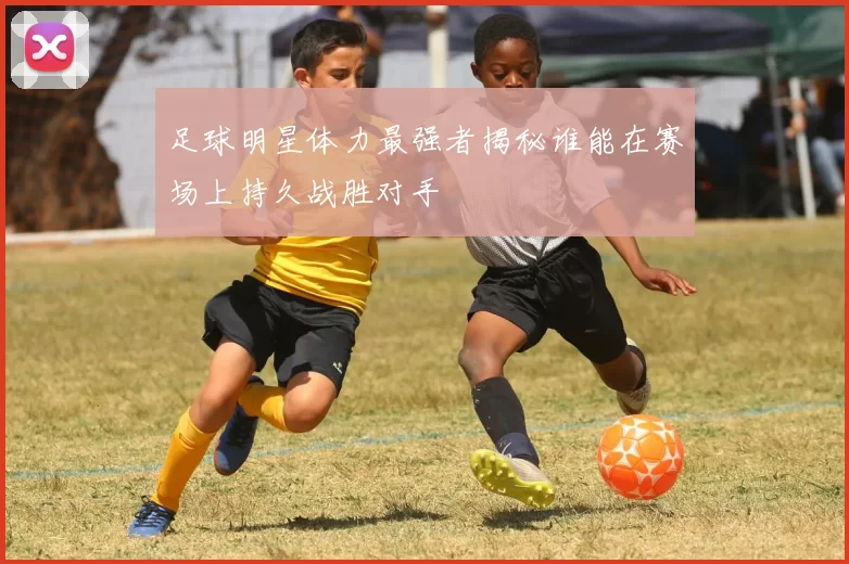 足球明星体力最强者揭秘谁能在赛场上持久战胜对手