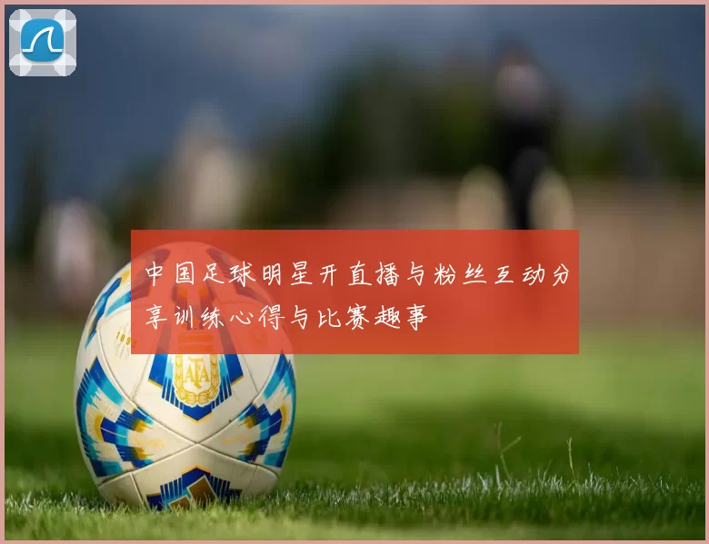 中国足球明星开直播与粉丝互动分享训练心得与比赛趣事