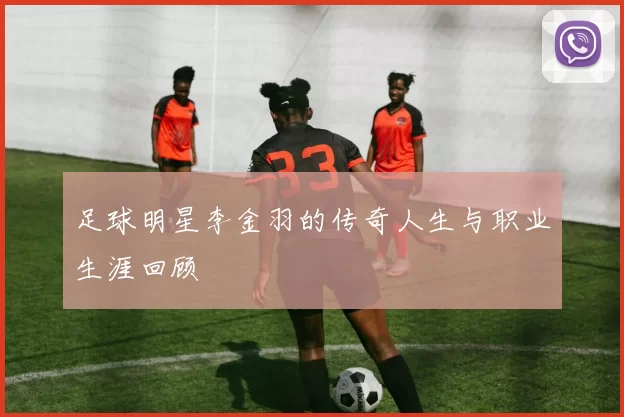足球明星李金羽的传奇人生与职业生涯回顾