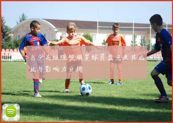 当今足坛现役明星球员盘点及其成就与影响力分析