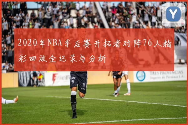 2020年NBA季后赛开拓者对阵76人精彩回放全记录与分析