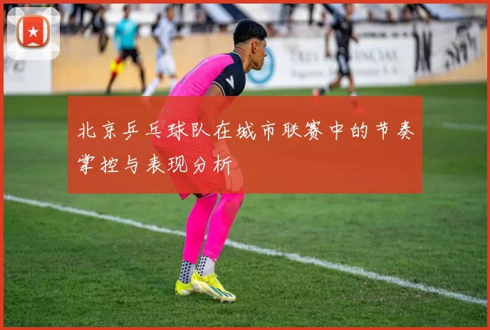 北京乒乓球队在城市联赛中的节奏掌控与表现分析