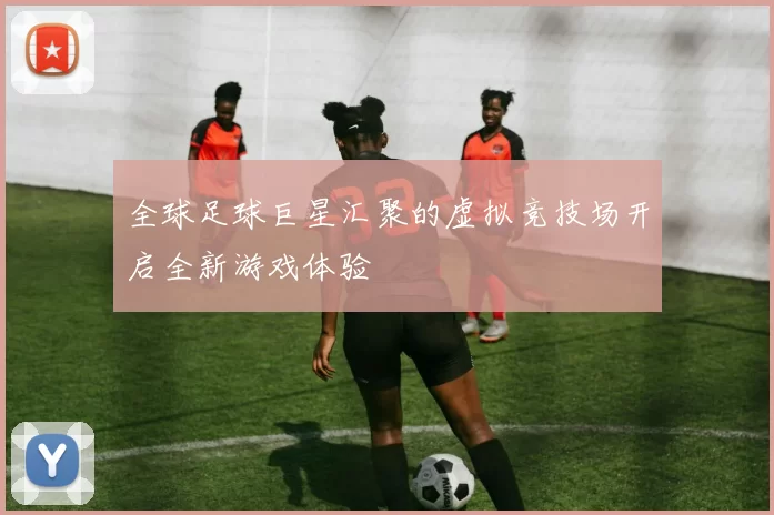 全球足球巨星汇聚的虚拟竞技场开启全新游戏体验