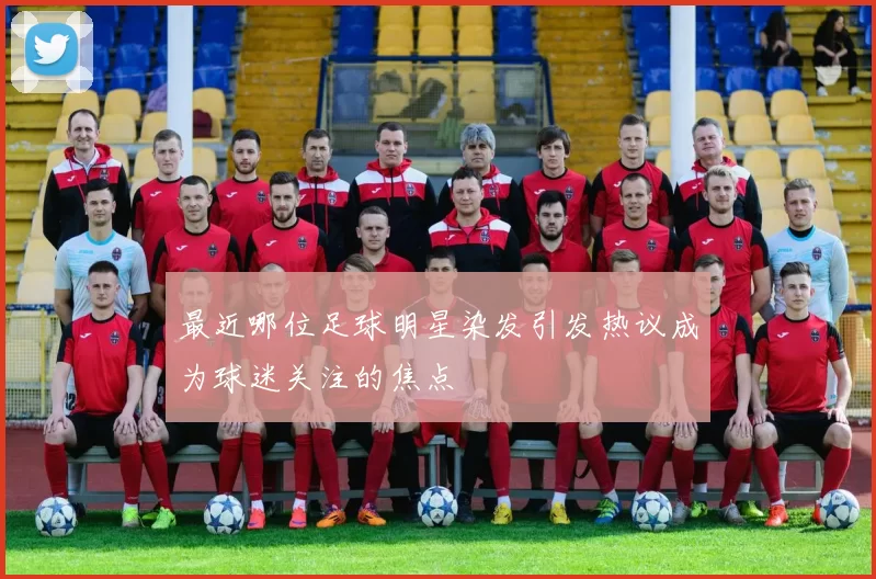 最近哪位足球明星染发引发热议成为球迷关注的焦点