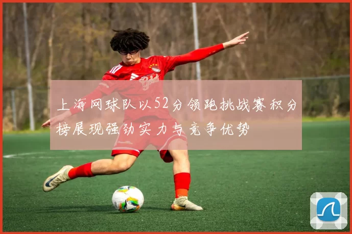 上海网球队以52分领跑挑战赛积分榜展现强劲实力与竞争优势