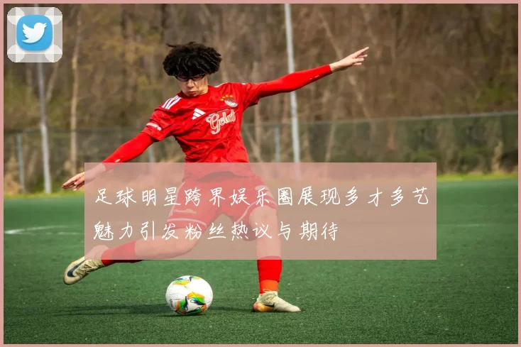 足球明星跨界娱乐圈展现多才多艺魅力引发粉丝热议与期待