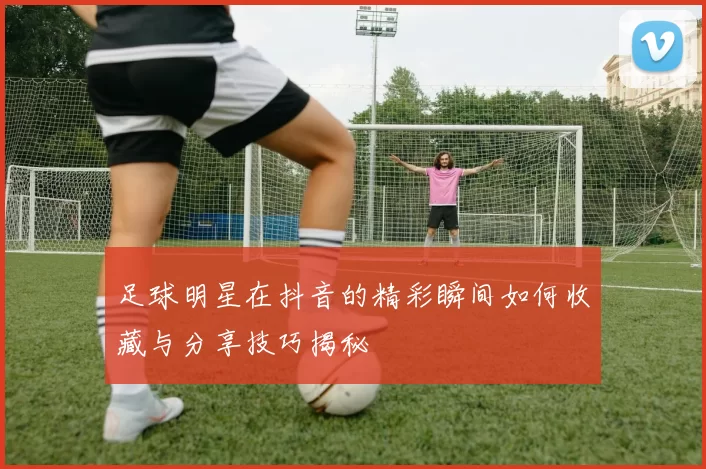 足球明星在抖音的精彩瞬间如何收藏与分享技巧揭秘