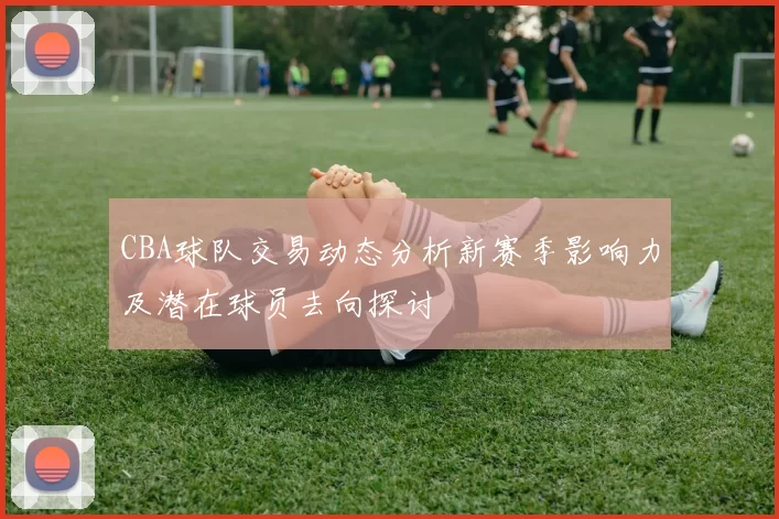 CBA球队交易动态分析新赛季影响力及潜在球员去向探讨