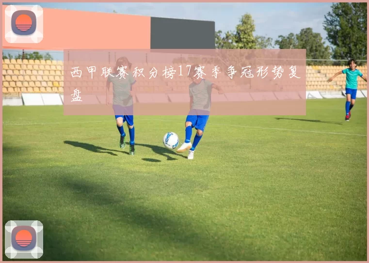 西甲联赛积分榜17赛季争冠形势复盘