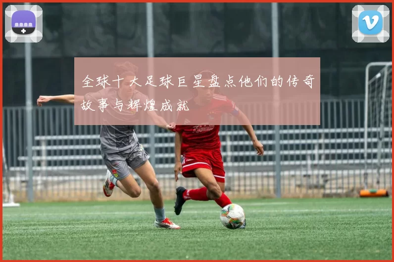 全球十大足球巨星盘点他们的传奇故事与辉煌成就