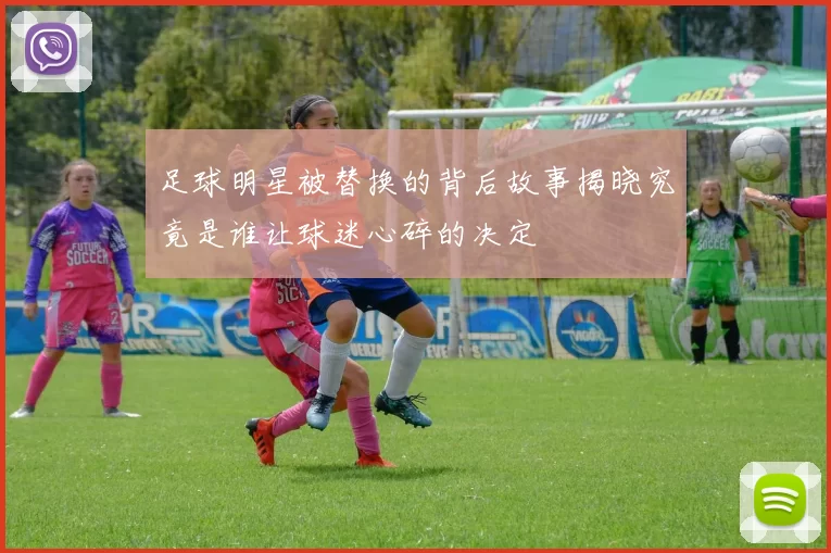 足球明星被替换的背后故事揭晓究竟是谁让球迷心碎的决定