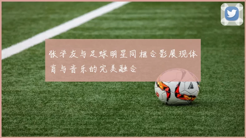 张学友与足球明星同框合影展现体育与音乐的完美融合