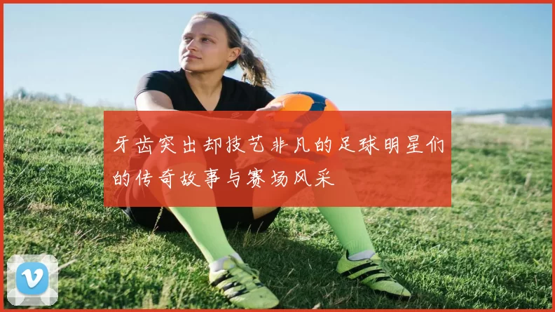 牙齿突出却技艺非凡的足球明星们的传奇故事与赛场风采