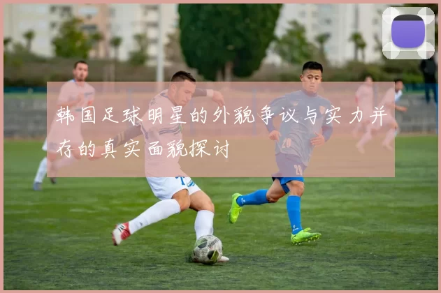 韩国足球明星的外貌争议与实力并存的真实面貌探讨