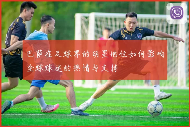 巴萨在足球界的明星地位如何影响全球球迷的热情与支持