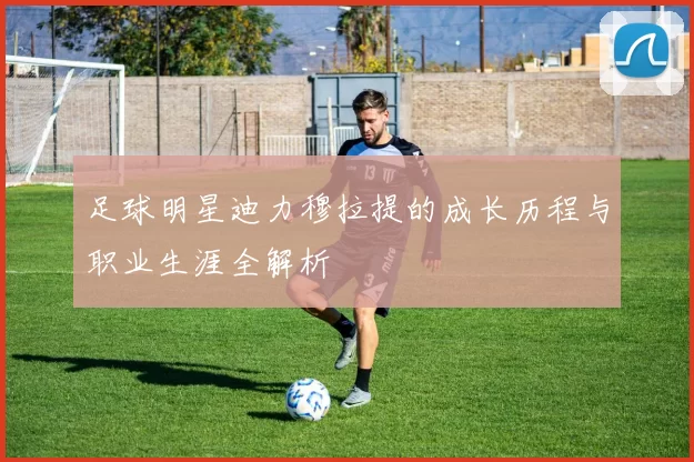 足球明星迪力穆拉提的成长历程与职业生涯全解析
