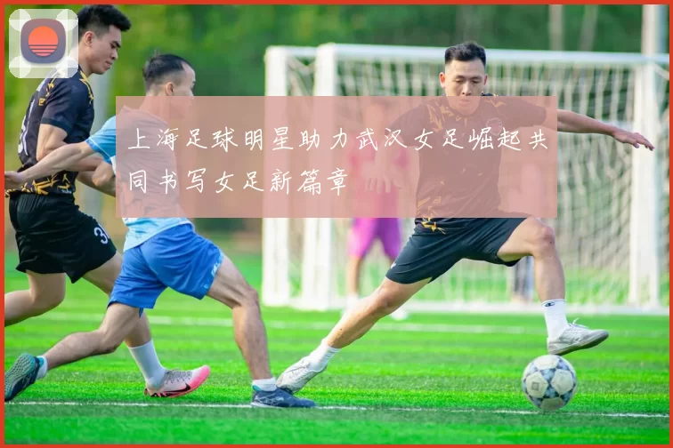 上海足球明星助力武汉女足崛起共同书写女足新篇章