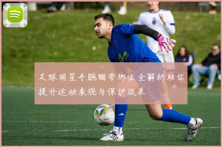 足球明星手腕绷带绑法全解析助你提升运动表现与保护效果