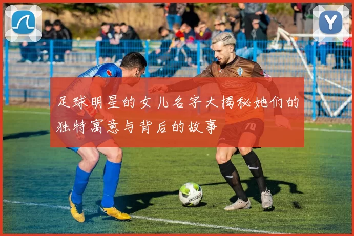 足球明星的女儿名字大揭秘她们的独特寓意与背后的故事