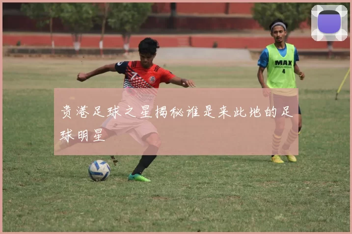 贵港足球之星揭秘谁是来此地的足球明星