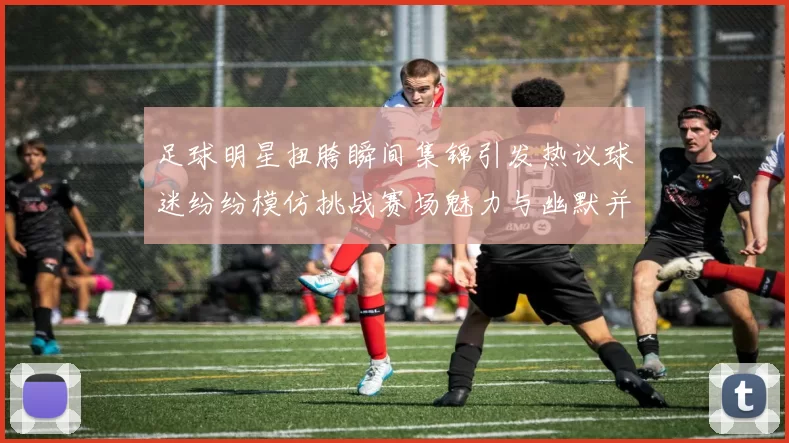 足球明星扭胯瞬间集锦引发热议球迷纷纷模仿挑战赛场魅力与幽默并存
