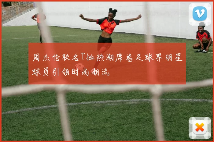 周杰伦联名T恤热潮席卷足球界明星球员引领时尚潮流