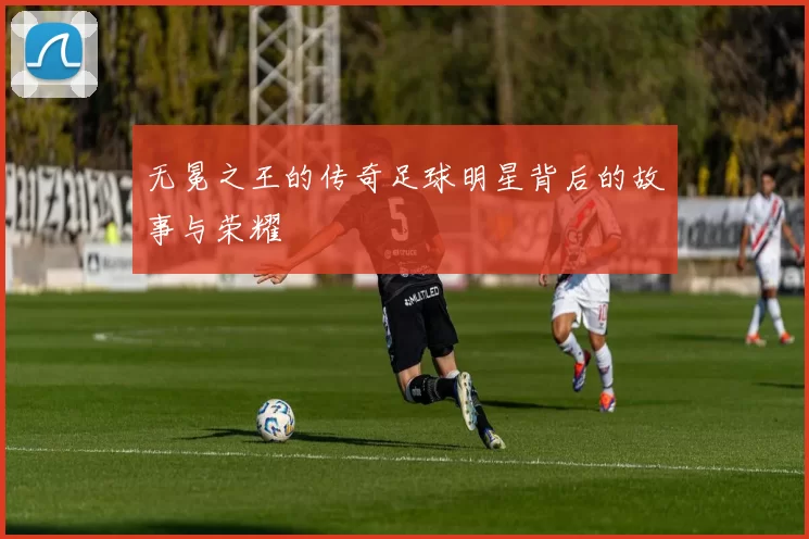 无冕之王的传奇足球明星背后的故事与荣耀