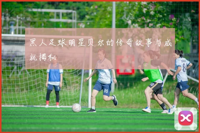 黑人足球明星贝尔的传奇故事与成就揭秘