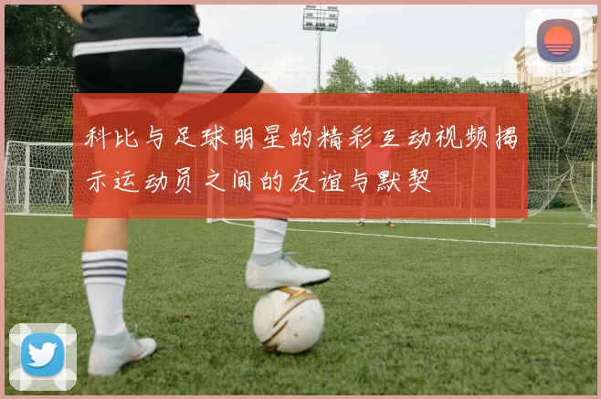 科比与足球明星的精彩互动视频揭示运动员之间的友谊与默契