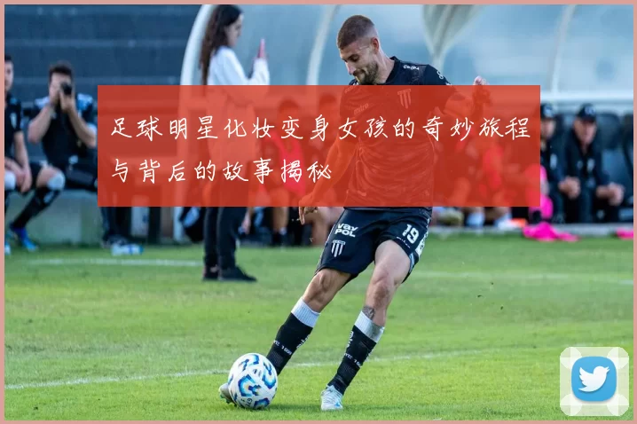 足球明星化妆变身女孩的奇妙旅程与背后的故事揭秘