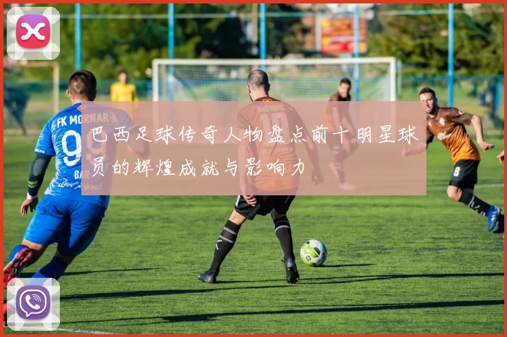 巴西足球传奇人物盘点前十明星球员的辉煌成就与影响力