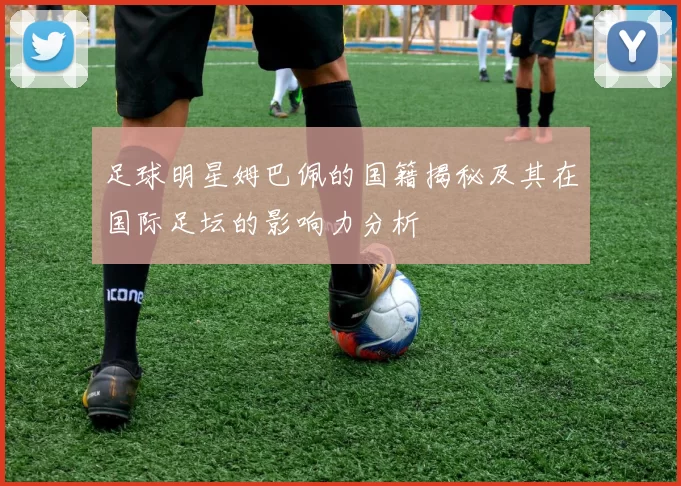 足球明星姆巴佩的国籍揭秘及其在国际足坛的影响力分析