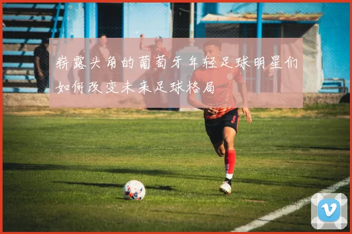 崭露头角的葡萄牙年轻足球明星们如何改变未来足球格局