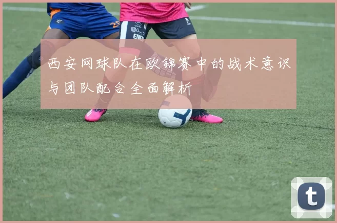 西安网球队在欧锦赛中的战术意识与团队配合全面解析