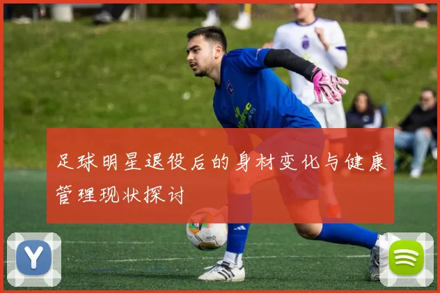 足球明星退役后的身材变化与健康管理现状探讨