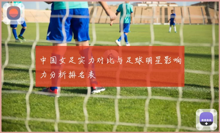 中国女足实力对比与足球明星影响力分析排名表