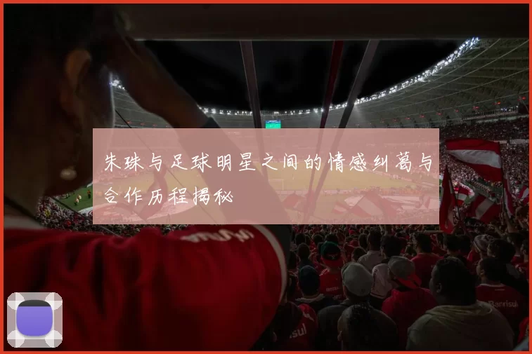 朱珠与足球明星之间的情感纠葛与合作历程揭秘