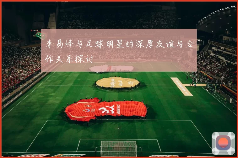 李易峰与足球明星的深厚友谊与合作关系探讨