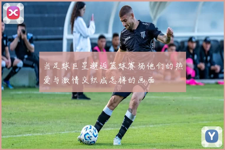 当足球巨星邂逅篮球赛场他们的热爱与激情交织成怎样的画面