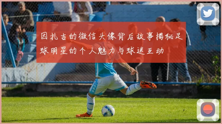 因扎吉的微信头像背后故事揭秘足球明星的个人魅力与球迷互动