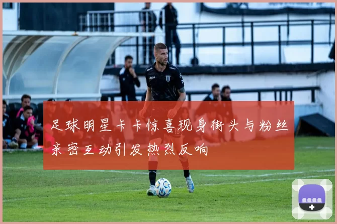 足球明星卡卡惊喜现身街头与粉丝亲密互动引发热烈反响